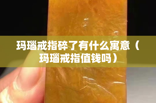瑪瑙戒指碎了有什么寓意（瑪瑙戒指值錢嗎）