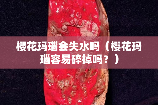 櫻花瑪瑙會失水嗎（櫻花瑪瑙容易碎掉嗎？）