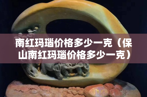 南紅瑪瑙價(jià)格多少一克（保山南紅瑪瑙價(jià)格多少一克）