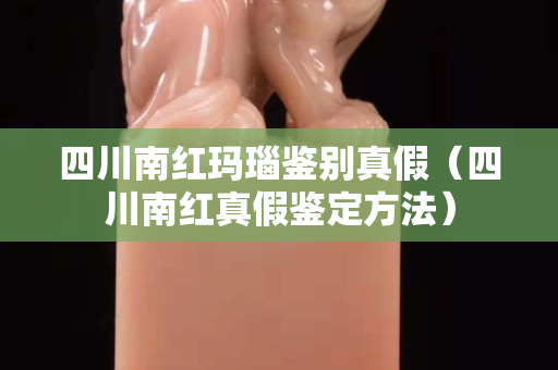 四川南紅瑪瑙鑒別真假（四川南紅真假鑒定方法）