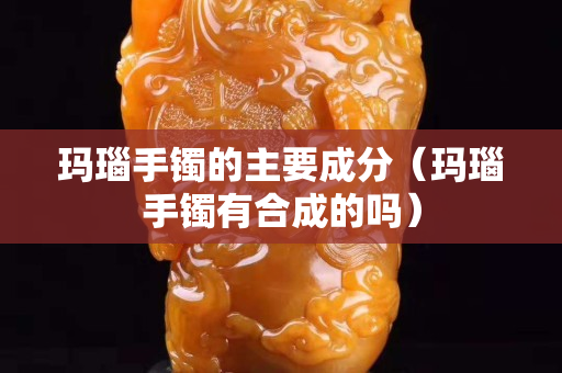 瑪瑙手鐲的主要成分（瑪瑙手鐲有合成的嗎）