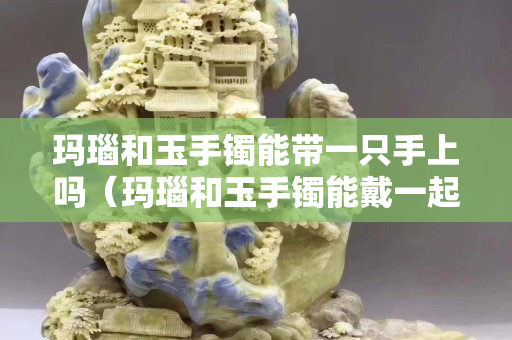瑪瑙和玉手鐲能帶一只手上嗎（瑪瑙和玉手鐲能戴一起嗎）