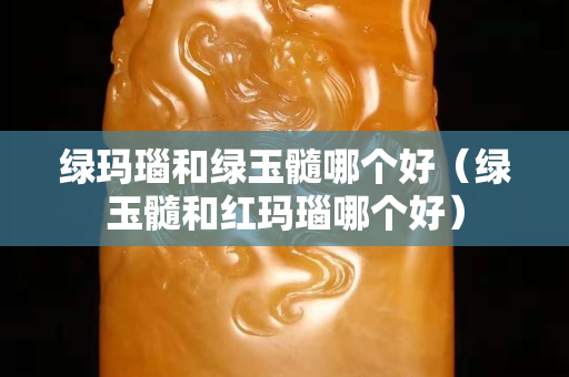 綠瑪瑙和綠玉髓哪個好（綠玉髓和紅瑪瑙哪個好）
