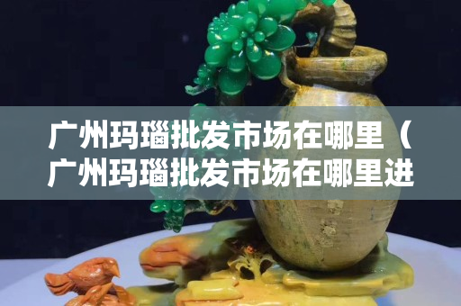 廣州瑪瑙批發(fā)市場在哪里（廣州瑪瑙批發(fā)市場在哪里進(jìn)貨）