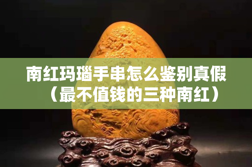 南紅瑪瑙手串怎么鑒別真假（最不值錢的三種南紅）