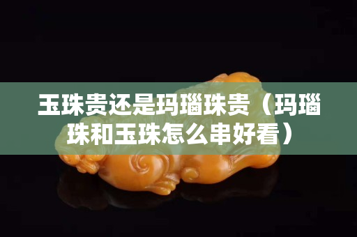 玉珠貴還是瑪瑙珠貴（瑪瑙珠和玉珠怎么串好看）