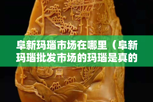 阜新瑪瑙市場在哪里（阜新瑪瑙批發(fā)市場的瑪瑙是真的嗎）