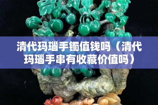 清代瑪瑙手鐲值錢嗎（清代瑪瑙手串有收藏價值嗎）