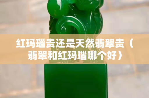 紅瑪瑙貴還是天然翡翠貴（翡翠和紅瑪瑙哪個(gè)好）