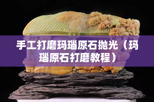 手工打磨瑪瑙原石拋光（瑪瑙原石打磨教程）