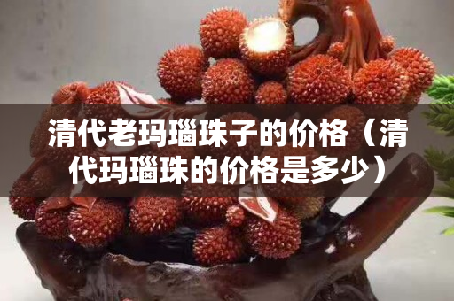 清代老瑪瑙珠子的價格（清代瑪瑙珠的價格是多少）