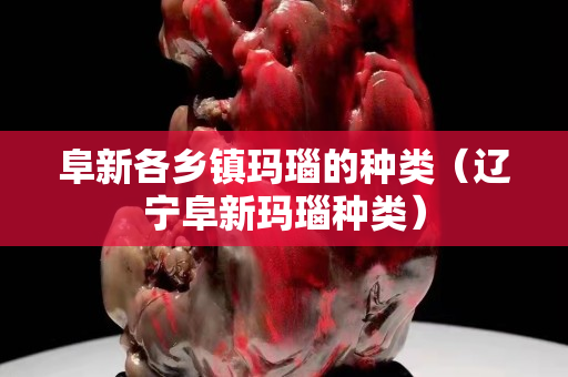 阜新各鄉鎮瑪瑙的種類（遼寧阜新瑪瑙種類）