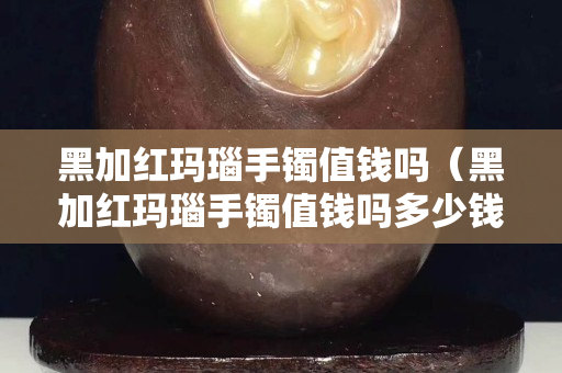 黑加紅瑪瑙手鐲值錢嗎（黑加紅瑪瑙手鐲值錢嗎多少錢）