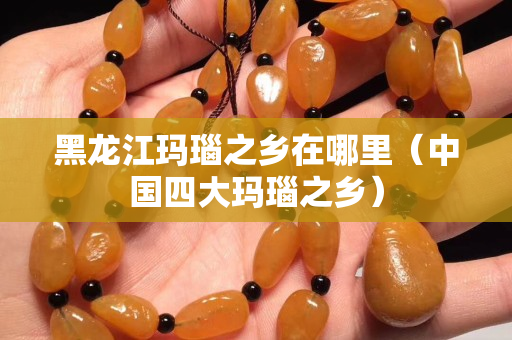 黑龍江瑪瑙之鄉在哪里（中國四大瑪瑙之鄉）