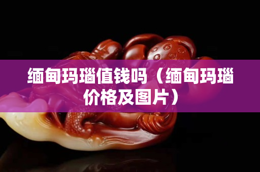 緬甸瑪瑙值錢嗎（緬甸瑪瑙價(jià)格及圖片）