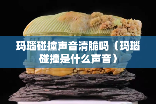 瑪瑙碰撞聲音清脆嗎（瑪瑙碰撞是什么聲音）