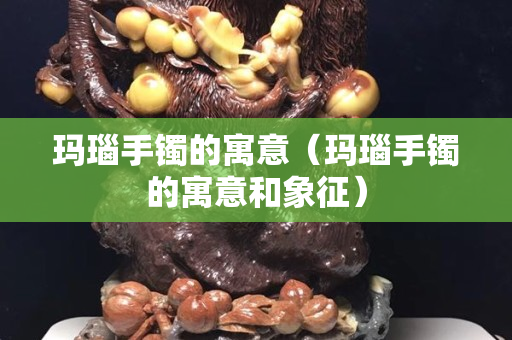 瑪瑙手鐲的寓意（瑪瑙手鐲的寓意和象征）