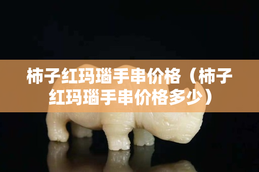 柿子紅瑪瑙手串價格（柿子紅瑪瑙手串價格多少）