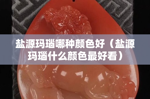 鹽源瑪瑙哪種顏色好（鹽源瑪瑙什么顏色最好看）
