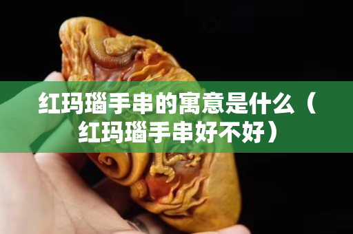 紅瑪瑙手串的寓意是什么（紅瑪瑙手串好不好）