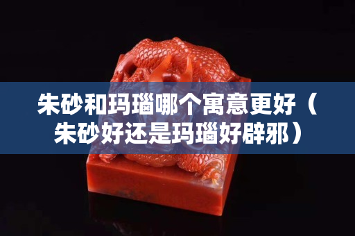 朱砂和瑪瑙哪個寓意更好（朱砂好還是瑪瑙好辟邪）