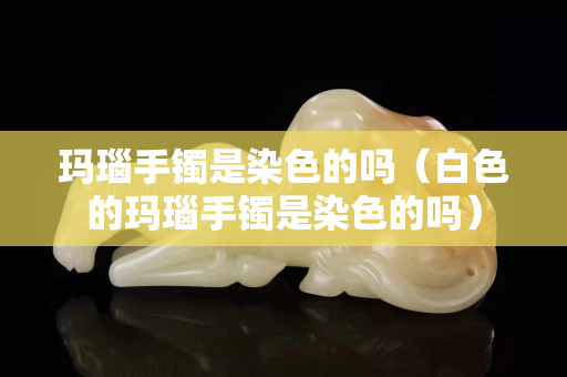 瑪瑙手鐲是染色的嗎（白色的瑪瑙手鐲是染色的嗎）