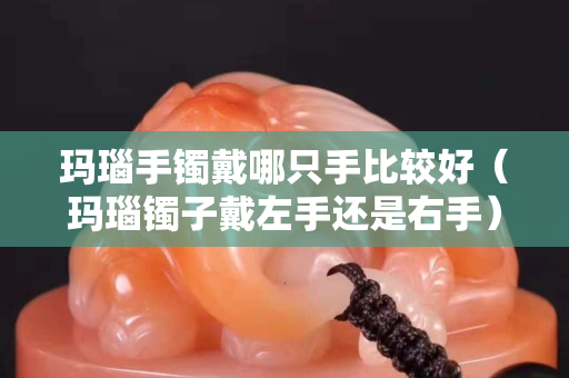 瑪瑙手鐲戴哪只手比較好（瑪瑙鐲子戴左手還是右手）