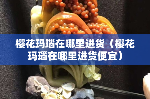 櫻花瑪瑙在哪里進貨（櫻花瑪瑙在哪里進貨便宜）