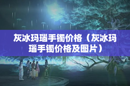 灰冰瑪瑙手鐲價格（灰冰瑪瑙手鐲價格及圖片）