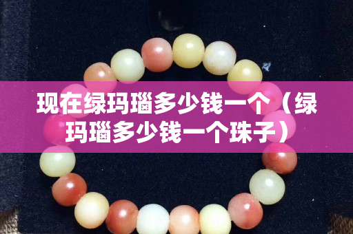 現在綠瑪瑙多少錢一個（綠瑪瑙多少錢一個珠子）