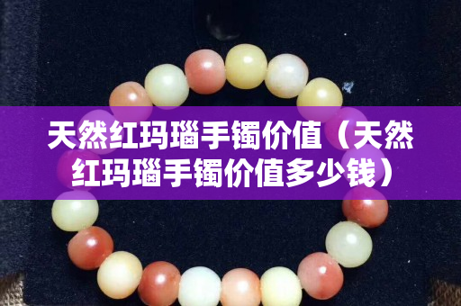 天然紅瑪瑙手鐲價值（天然紅瑪瑙手鐲價值多少錢）