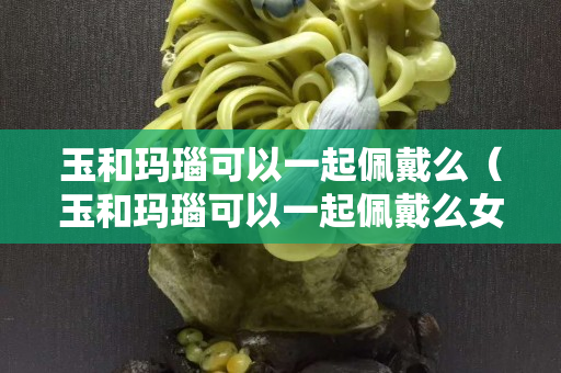 玉和瑪瑙可以一起佩戴么（玉和瑪瑙可以一起佩戴么女生）