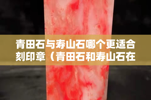 青田石與壽山石哪個更適合刻印章（青田石和壽山石在篆刻的區別）