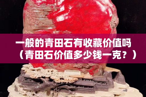 一般的青田石有收藏價值嗎（青田石價值多少錢一克？）