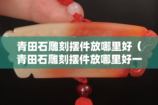青田石雕刻擺件放哪里好（青田石雕刻擺件放哪里好一點）