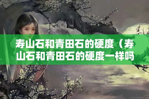 壽山石和青田石的硬度（壽山石和青田石的硬度一樣嗎）