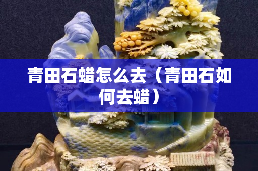 青田石蠟怎么去（青田石如何去蠟）