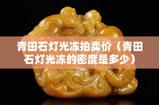 青田石燈光凍拍賣價（青田石燈光凍的密度是多少）