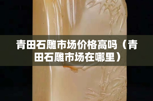 青田石雕市場價格高嗎（青田石雕市場在哪里）