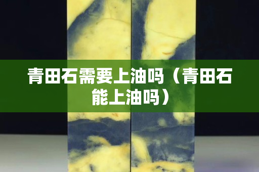 青田石需要上油嗎（青田石能上油嗎）