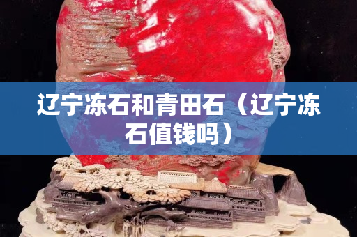 遼寧凍石和青田石（遼寧凍石值錢嗎）