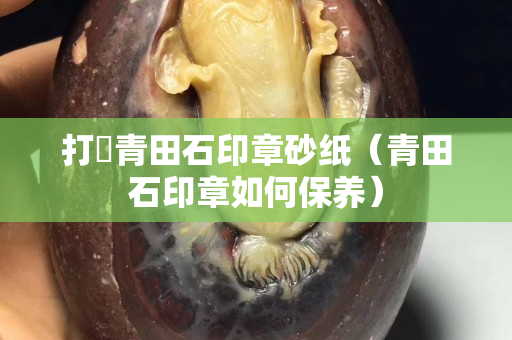 打礳青田石印章砂紙（青田石印章如何保養(yǎng)）