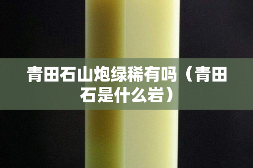 青田石山炮綠稀有嗎（青田石是什么巖）