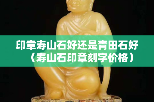 印章壽山石好還是青田石好（壽山石印章刻字價格）