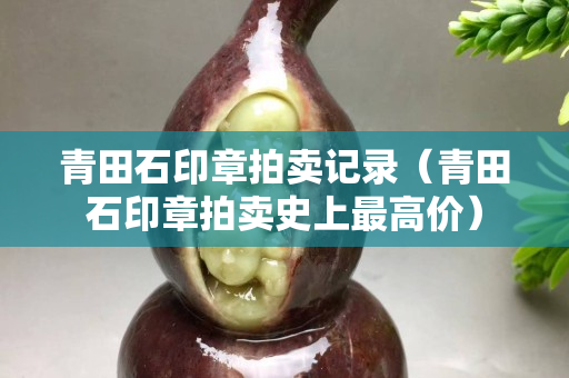 青田石印章拍賣記錄（青田石印章拍賣史上最高價(jià)）