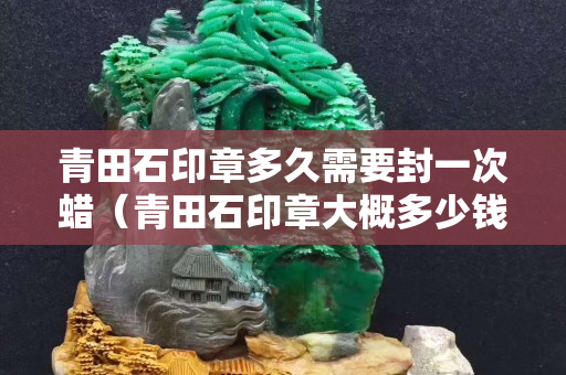 青田石印章多久需要封一次蠟（青田石印章大概多少錢）