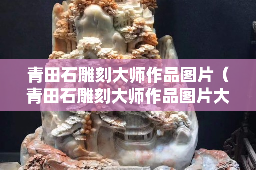 青田石雕刻大師作品圖片（青田石雕刻大師作品圖片大全）