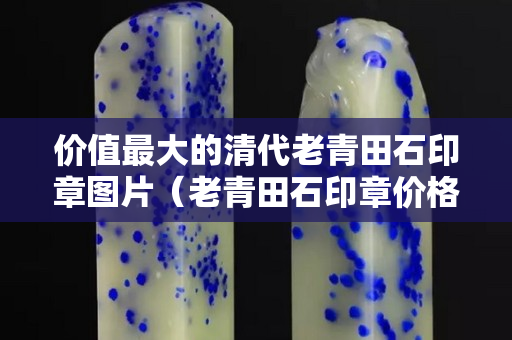 價值最大的清代老青田石印章圖片（老青田石印章價格）