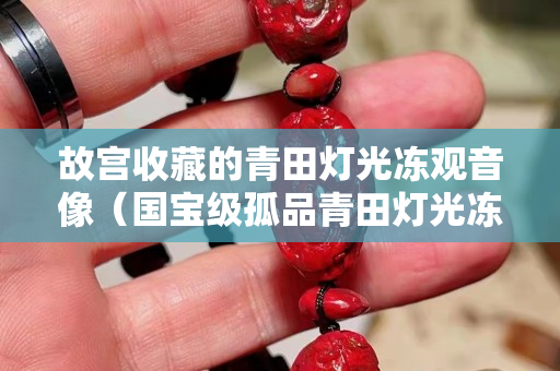 故宮收藏的青田燈光凍觀音像（國寶級孤品青田燈光凍）