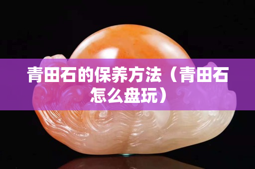 青田石的保養(yǎng)方法（青田石怎么盤玩）